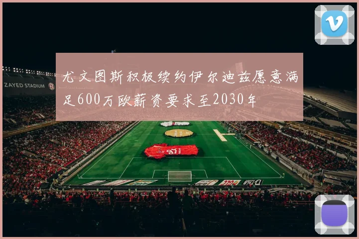 尤文图斯积极续约伊尔迪兹愿意满足600万欧薪资要求至2030年