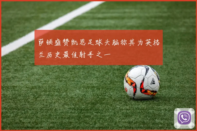 萨顿盛赞凯恩足球头脑称其为英格兰历史最佳射手之一