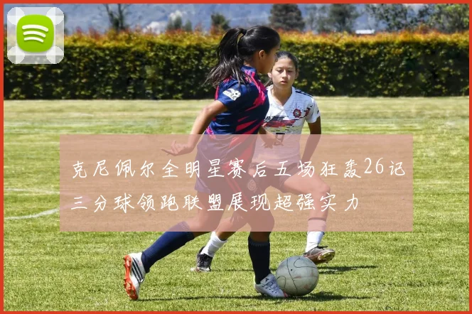 克尼佩尔全明星赛后五场狂轰26记三分球领跑联盟展现超强实力