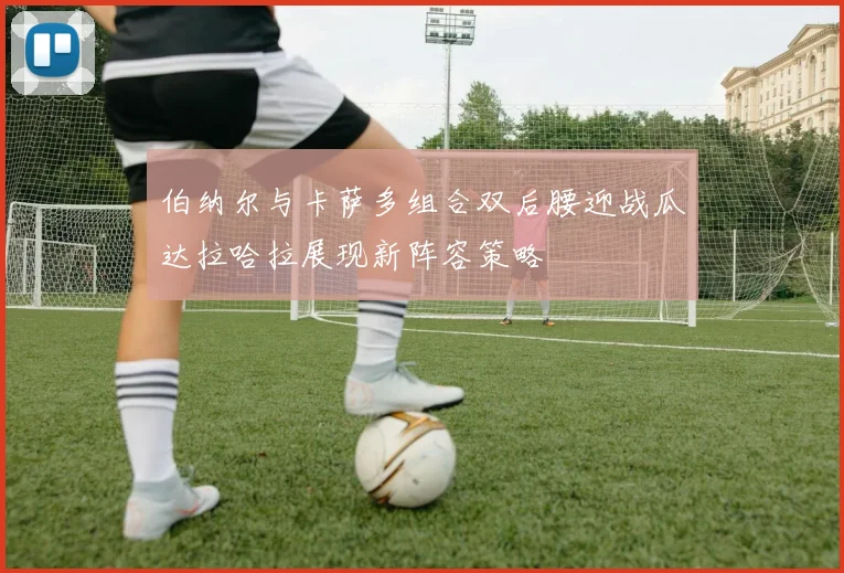 伯纳尔与卡萨多组合双后腰迎战瓜达拉哈拉展现新阵容策略