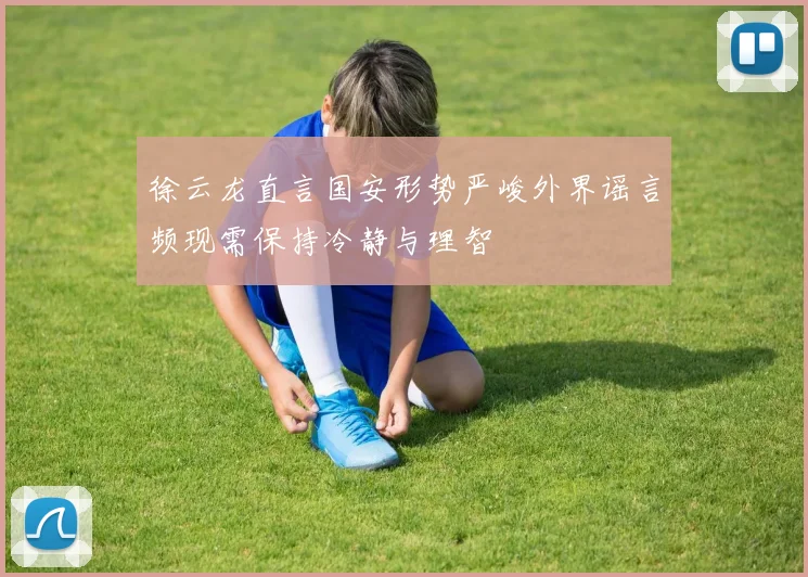 徐云龙直言国安形势严峻外界谣言频现需保持冷静与理智
