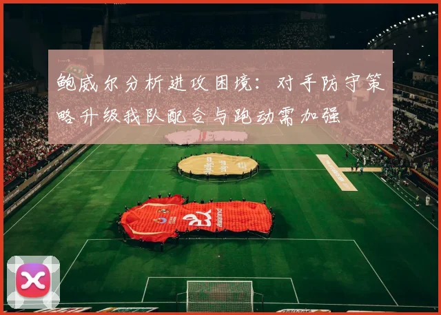 鲍威尔分析进攻困境：对手防守策略升级我队配合与跑动需加强