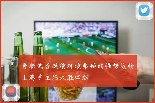 曼联能否延续对埃弗顿的强势战绩上赛季主场大胜四球