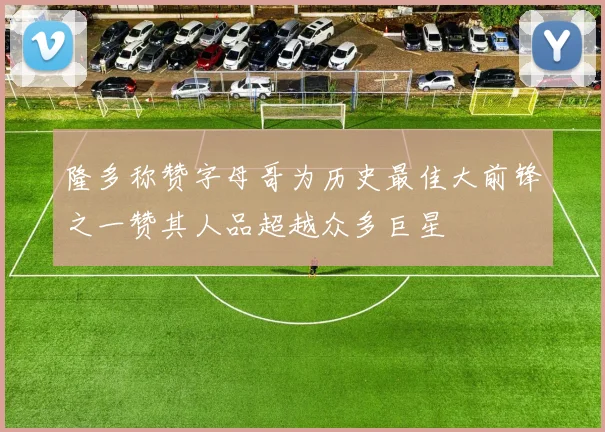 隆多称赞字母哥为历史最佳大前锋之一赞其人品超越众多巨星