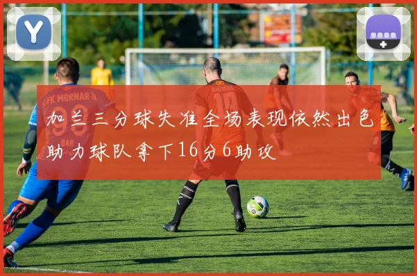 加兰三分球失准全场表现依然出色助力球队拿下16分6助攻