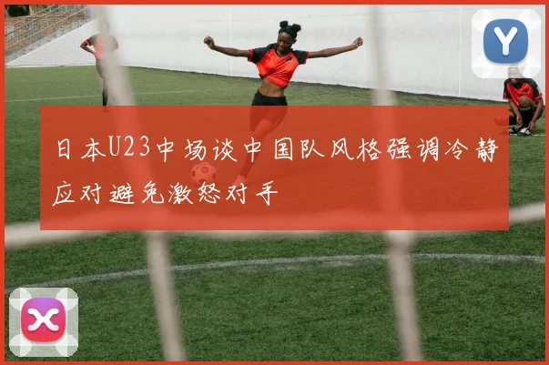 日本U23中场谈中国队风格强调冷静应对避免激怒对手