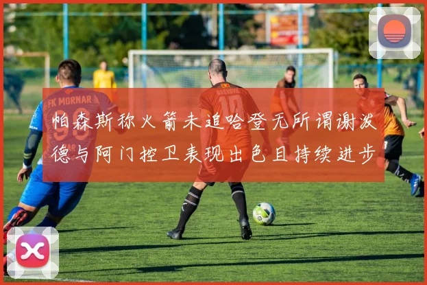 帕森斯称火箭未追哈登无所谓谢泼德与阿门控卫表现出色且持续进步
