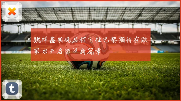 魏祥鑫明晚启程飞往巴黎期待在欧塞尔开启留洋新篇章