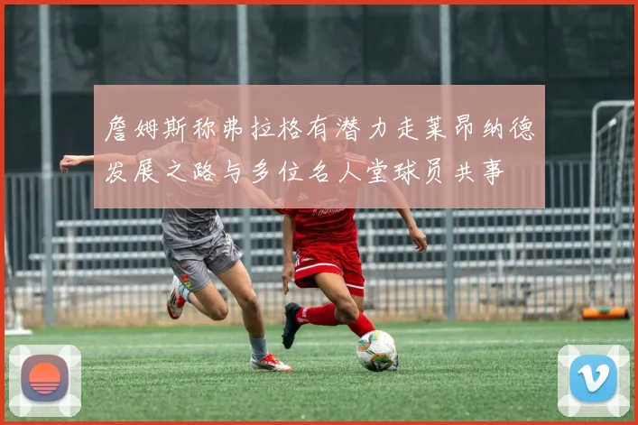 詹姆斯称弗拉格有潜力走莱昂纳德发展之路与多位名人堂球员共事